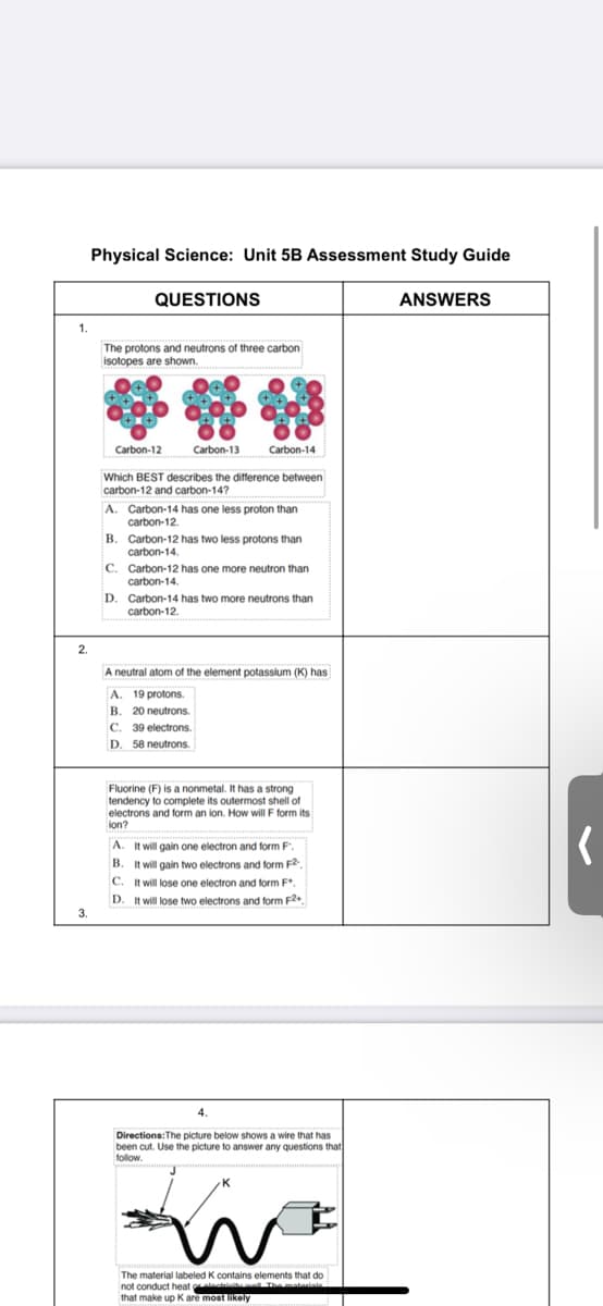 Physical Science: Unit 5B Assessment Study Guide
QUESTIONS
ANSWERS
1.
The protons and neutrons of three carbon
isotopes are shown.
Carbon-12
Carbon-13
Carbon-14
Which BEST describes the difference between
carbon-12 and carbon-14?
A. Carbon-14 has one less proton than
carbon-12.
Carbon-12 has two less protons than
carbon-14.
Carbon-12 has one more neutron than
carbon-14
D. Carbon-14 has two more neutrons than
carbon-12.
2.
A neutral atom of the element potassium (K) has
A.
19 protons.
B.
20 neutrons.
C.
39 electrons
D. 58 neutrons.
Fluorine (F) is a nonmetal. It has a strong
tendency to complete its outermost shell of
electrons and form an ion. How will F form its
ion?
A. It will gain one electron and form F
B. It will gain two electrons and form F2
C. It will lose one electron and form F*.
D. It will lose two electrons and form F.
3.
4.
Directions:The picture below shows a wire that has
been cut. Use the picture to answer any questions that
follow.
The material labeled K contains elements that do
not conduct heat oleiiu Themateris
that make up K are most likely
