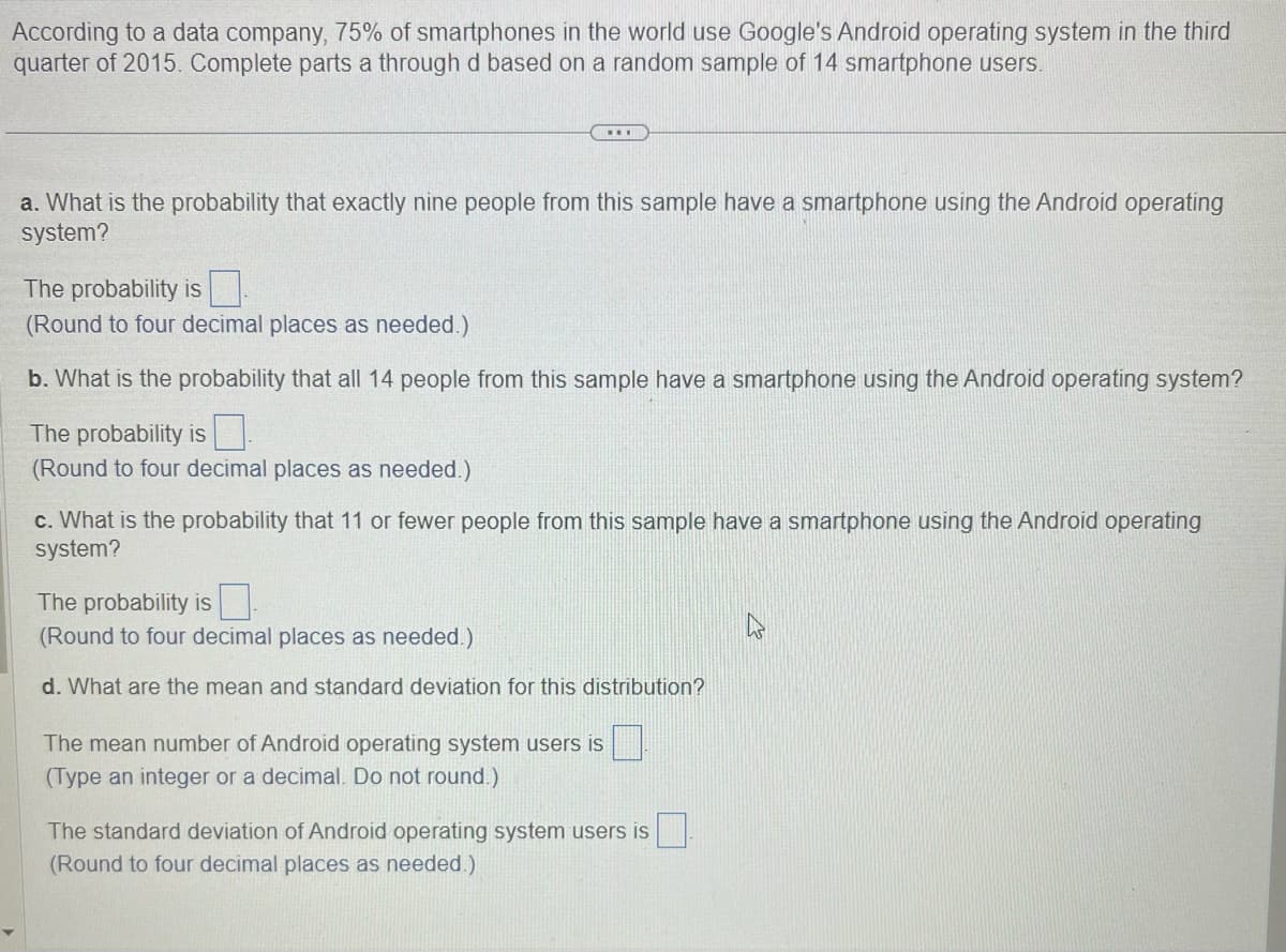 According to a data company, 75% of smartphones in the world use Google's Android operating system in the third
quarter of 2015. Complete parts a through d based on a random sample of 14 smartphone users.
...
a. What is the probability that exactly nine people from this sample have a smartphone using the Android operating
system?
The probability is
(Round to four decimal places as needed.)
b. What is the probability that all 14 people from this sample have a smartphone using the Android operating system?
The probability is
(Round to four decimal places as needed.)
c. What is the probability that 11 or fewer people from this sample have a smartphone using the Android operating
system?
The probability is
(Round to four decimal places as needed.)
d. What are the mean and standard deviation for this distribution?
The mean number of Android operating system users is
(Type an integer or a decimal. Do not round.)
The standard deviation of Android operating system users is
(Round to four decimal places as needed.)