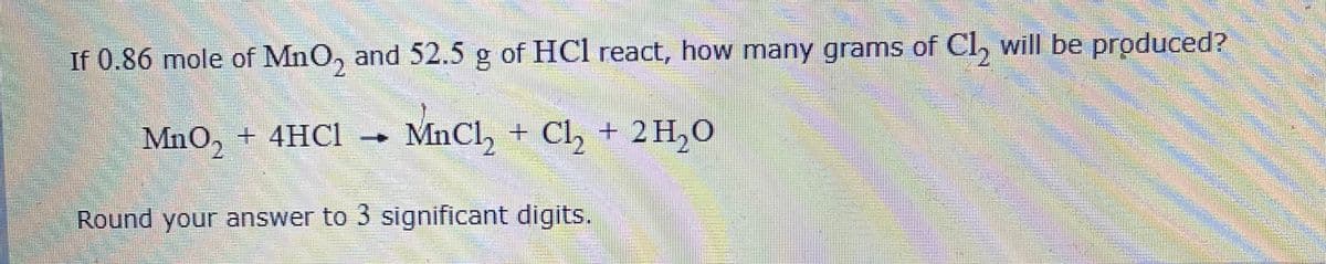 If 0.86 mole of MnO, and 52.5 g of HCl react, how many grams of Cl, will be produced?
MnO, + 4HC1
MnCl, + Cl, + 2H,O
Round your answer to 3 significant digits.
