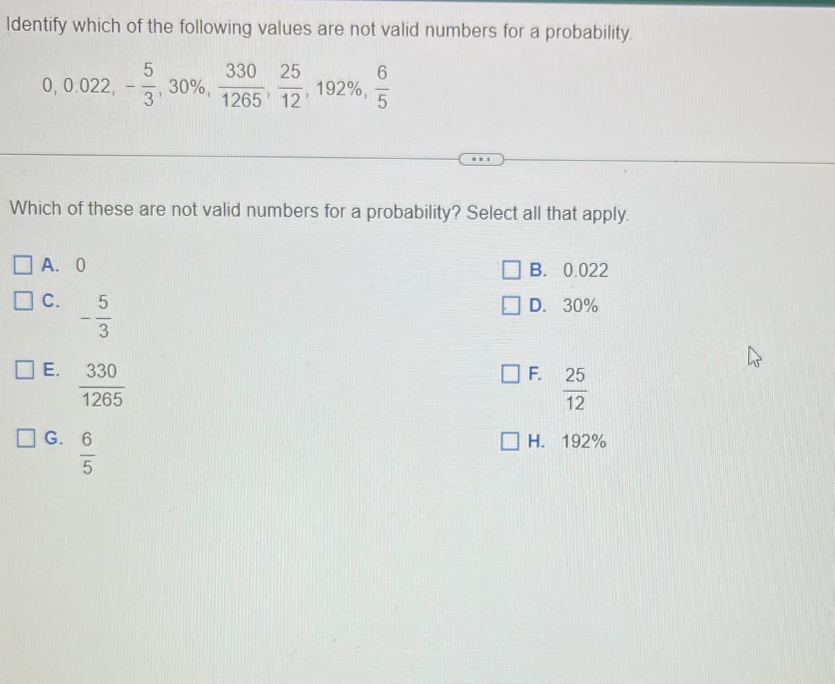 Identify which of the following values are not valid numbers for a probability.
330 25
1265' 12'
0, 0.022,
DE.
Which of these are not valid numbers for a probability? Select all that apply.
D A. O
C.
5
3
330
1265
G. 6
5
-
5
30%,
3'
192%,
B. 0.022
D. 30%
OF. 25
12
H. 192%