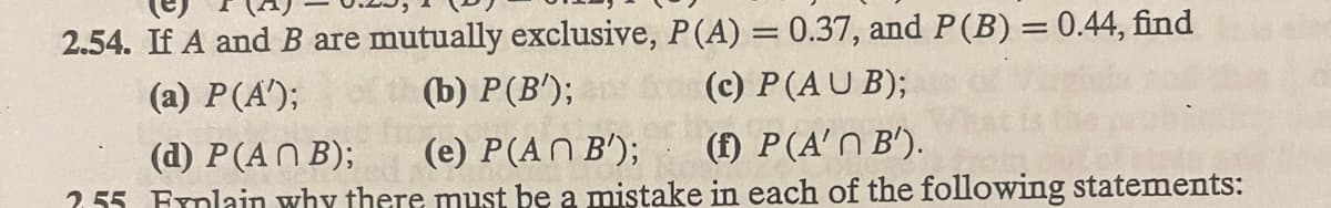 2.54. If A and B are mutually exclusive, P (A) = 0.37, and P (B) = 0.44, find
(a) P(A');
(b) P (B');
(c) P (AUB);
(d) P(ANB); (e) P(AN B');
(1) P(A' B').
255 Fynlain why there must be a mistake in each of the following statements: