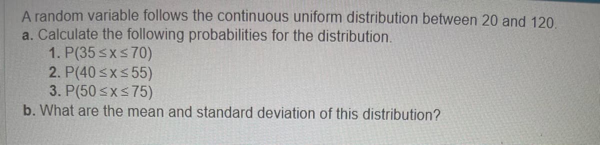 A random variable follows the continuous uniform distribution between 20 and 120.
a. Calculate the following probabilities for the distribution.
1. P(35 ≤x≤70)
2. P(40≤x≤55)
3. P(50≤x≤75)
b. What are the mean and standard deviation of this distribution?