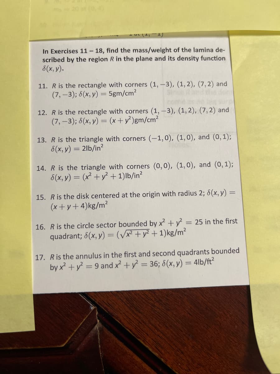 (0,4)
T.
In Exercises 11 - 18, find the mass/weight of the lamina de-
scribed by the region R in the plane and its density function
8(x, y).
11. R is the rectangle with corners (1, -3), (1,2), (7,2) and
(7,-3); 8(x, y) = 5gm/cm?
12. R is the rectangle with corners (1, -3), (1, 2), (7, 2) and
(7,-3); 8(x, y) = (x+y²)gm/cm2
13. R is the triangle with corners (-1,0), (1,0), and (0, 1);
8(x, y) = 2lb/in?
14. R is the triangle with corners (0, 0), (1, 0), and (0, 1);
8(x, y) = (x² + y² + 1)lb/in?
15. R is the disk centered at the origin with radius 2; 8(x, y) =
(x+y+4)kg/m?
16. R is the circle sector bounded by x + y = 25 in the first
quadrant; 8(x, y) = (/x² + y? + 1)kg/m²
17. Ris the annulus in the first and second quadrants bounded
by x + y = 9 and x + y = 36; 8(x, y) = 4lb/ft?
