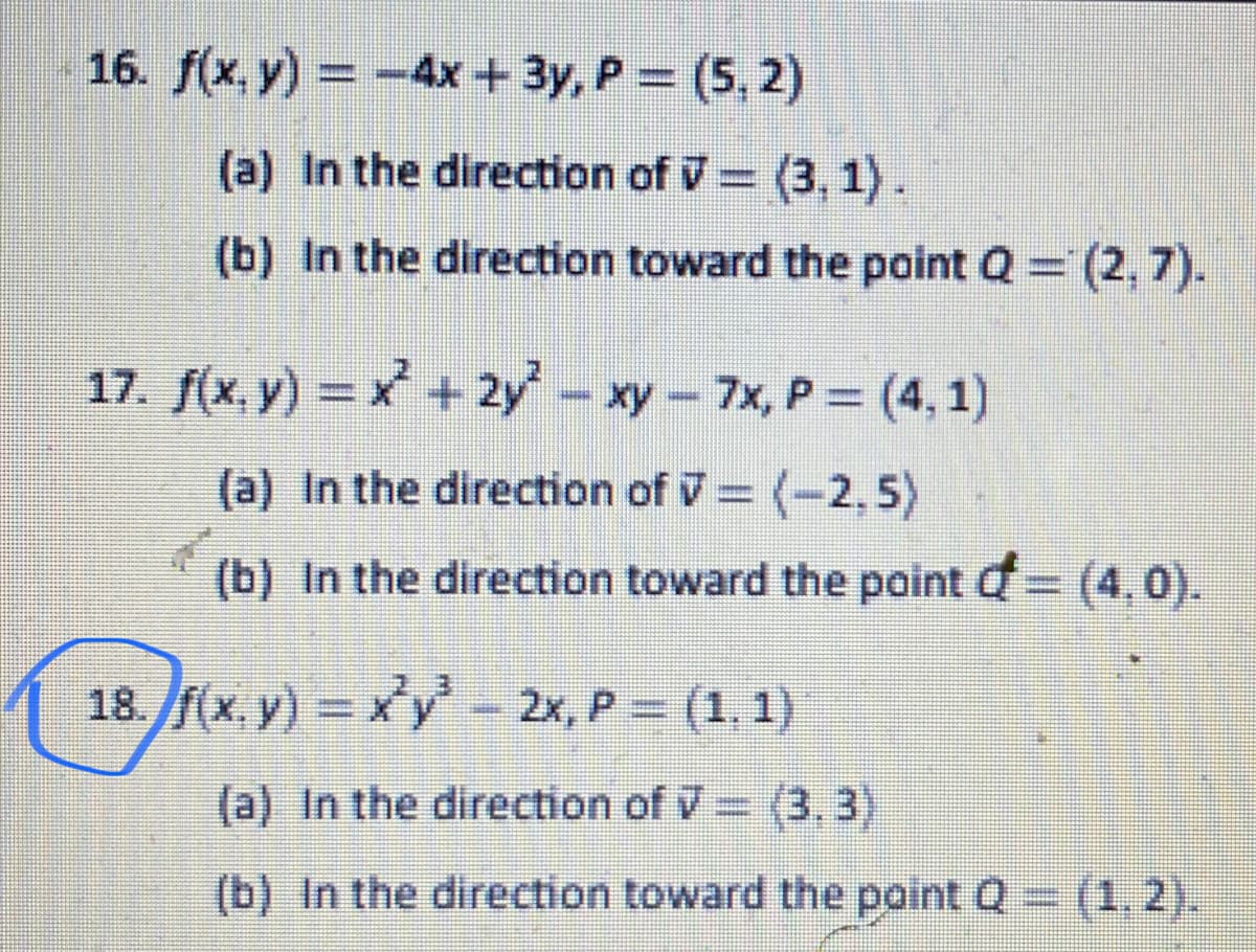 16. f(x, y) = -4x + 3y, P = (5, 2)
%3D
(a) In the direction of V= (3, 1).
(b) In the direction toward the point Q (2, 7).
17. f(x, y) = x + 2y - xy- 7x, P = (4,1)
%3D
(a) In the direction of V= (-2,5)
(b) In the direction toward the point d= (4,0).
%3D
18. f(x. y) = xy - 2x, P = (1, 1)
(a) In the direction of V (3, 3)
(b) In the direction toward the point Q (1,2).
