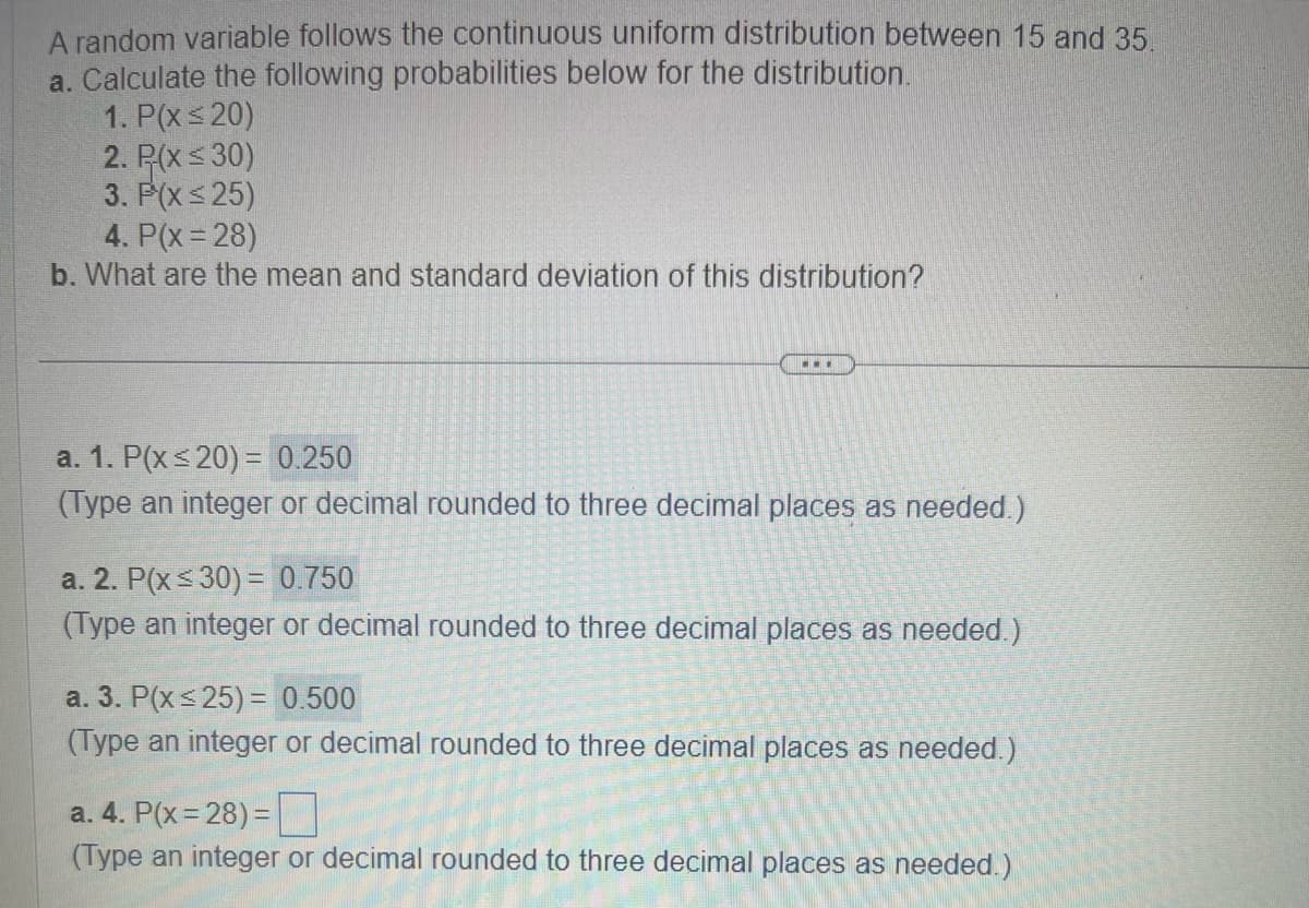 A random variable follows the continuous uniform distribution between 15 and 35.
a. Calculate the following probabilities below for the distribution.
1. P(x ≤20)
2. P-(x ≤30)
3. P(x ≤25)
4. P(x=28)
b. What are the mean and standard deviation of this distribution?
a. 1. P(x ≤ 20) = 0.250
(Type an integer or decimal rounded to three
...
cimal places as needed.)
a. 2. P(x ≤30) = 0.750
(Type an integer or decimal rounded to three decimal places as needed.)
a. 3. P(x≤25) = 0.500
(Type an integer or decimal rounded to three decimal places as needed.)
a. 4. P(x=28) =
(Type an integer or decimal rounded to three decimal places as needed.)