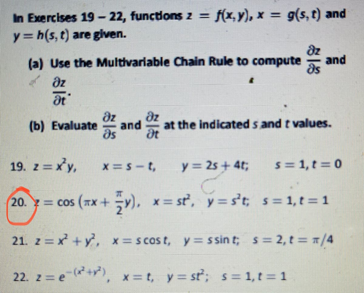 In Exercises 19- 22, functons z =
f(x,y), x = 9(s, t) and
y= h(s, t) are given.
dz
(a) Use the Multivariable Chain Rule to compute
and
ds
az
at
dz
and
at
(b) Evaluate
at the Indicated s and t values.
19. z = xy,
x=S -t,
y= 2s + 4t;
s= 1, t = 0
os (*x +y), *= st', y= st;
s= 1,t = 1
20. = cos
21. z = x +y', *= s cost, y = ssin t, s= 2, t = 1/4
22. z = e**, x=t, y= st; s= 1,t = 1
x = t, y= st, s=1,t = 1
