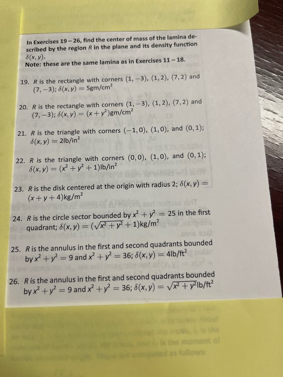 In Exercises 19- 26, find the center of mass of the lamina de-
scribed by the region R in the plane and its density function
8(x, y).
Note: these are the same lamina as in Exercises 11- 18.
19. R is the rectangle with corners (1, -3), (1, 2), (7,2) and
(7,-3); 8(x, y) = 5gm/cm?
20. R is the rectangle with corners (1,-3), (1, 2), (7,2) and
(7,-3); 8(x, y) = (x+ y²)gm/cm?
21. R is the triangle with corners (-1,0), (1,0), and (0, 1);
8(x, y) = 2lb/in?
22. R is the triangle with corners (0,0), (1,0), and (0, 1);
5(x, y) = (x +y² + 1)lb/in?
23. R is the disk centered at the origin with radius 2; 8(x, y) =
(x+ y+ 4)kg/m²
24. R is the circle sector bounded by x + y = 25 in the first
quadrant; 6(x, y) = (/x² + y? + 1)kg/m?
25. Ris the annulus in the first and second quadrants bounded
by x? + y = 9 and x +y = 36; 8(x, y) = 4lb/ft?
%3D
26. Ris the annulus in the first and second quadrants bounded
by x? +y = 9 and x² +y = 36; 6(x, y) = vx² + y²lb/ft?
ant al
follows:
