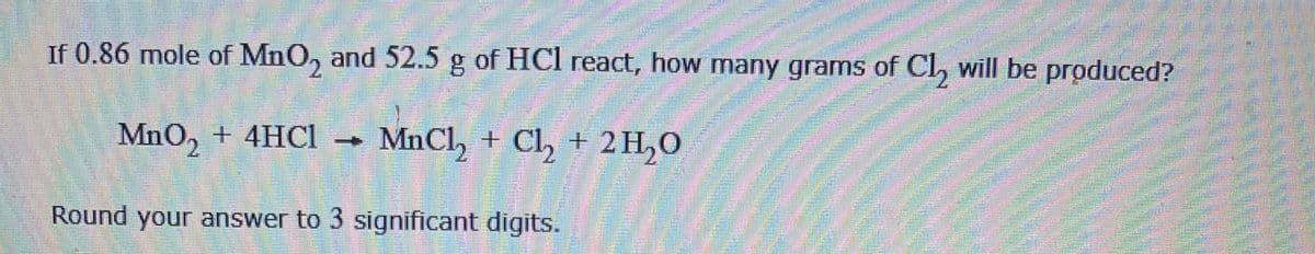 If 0.86 mole of MnO, and 52.5 g of HCl react, how many grams of Cl, will be produced?
MnO, + 4HC1 →
MnCl, + Cl, + 2H,0
Round your answer to 3 significant digitS.
