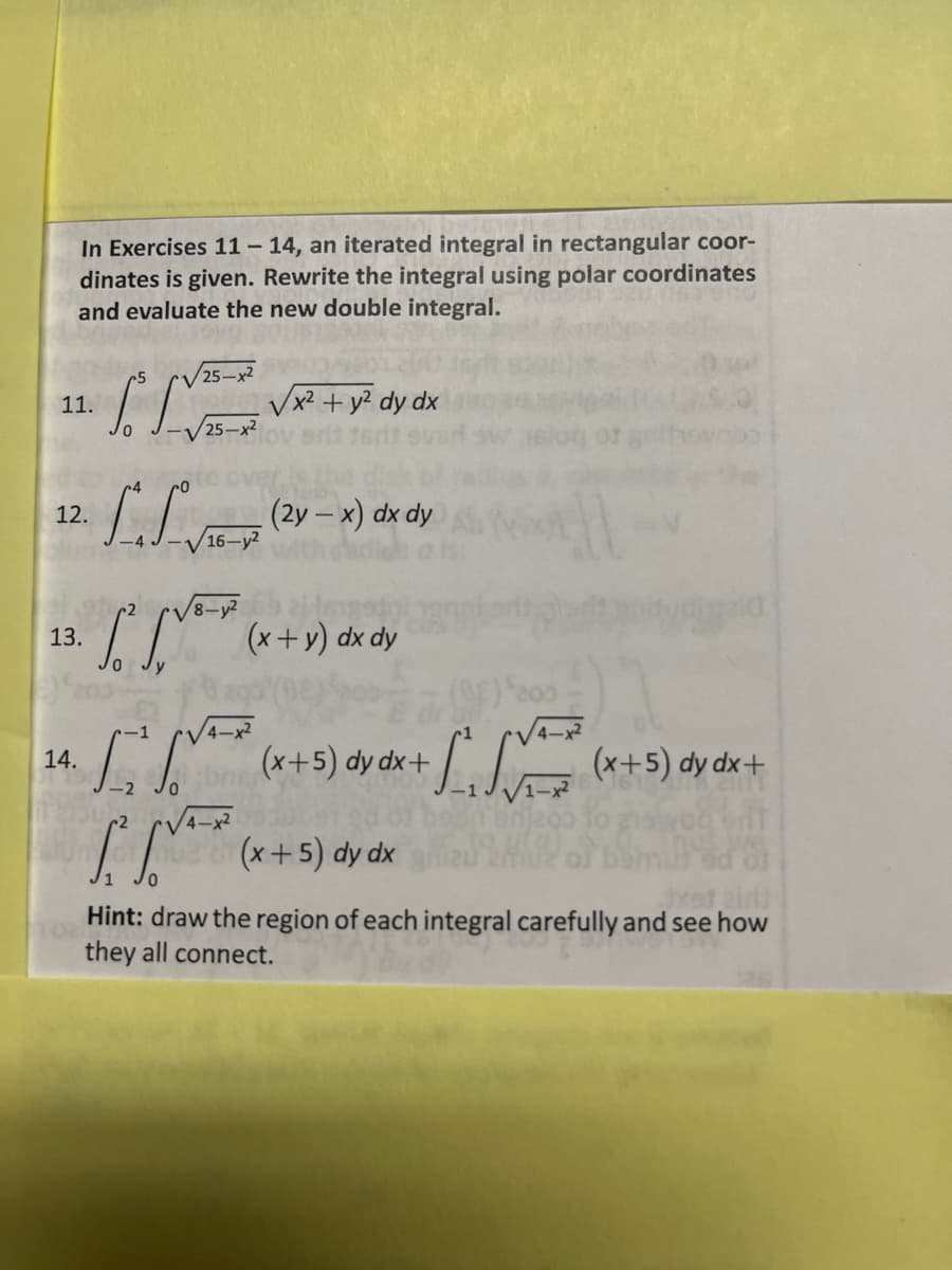 In Exercises 11 – 14, an iterated integral in rectangular coor-
dinates is given. Rewrite the integral using polar coordinates
and evaluate the new double integral.
Vx? + y? dy.
25-x2
11.
dx
LL (2y - x) dx dy
12.
16-y2
(x+y) dx dy
13.
4-x2
S (*+5) dy dx +
L *+5) dy dx+
14.
V4-
(x+5) dy dx
Hint: draw the region of each integral carefully and see how
they all connect.
