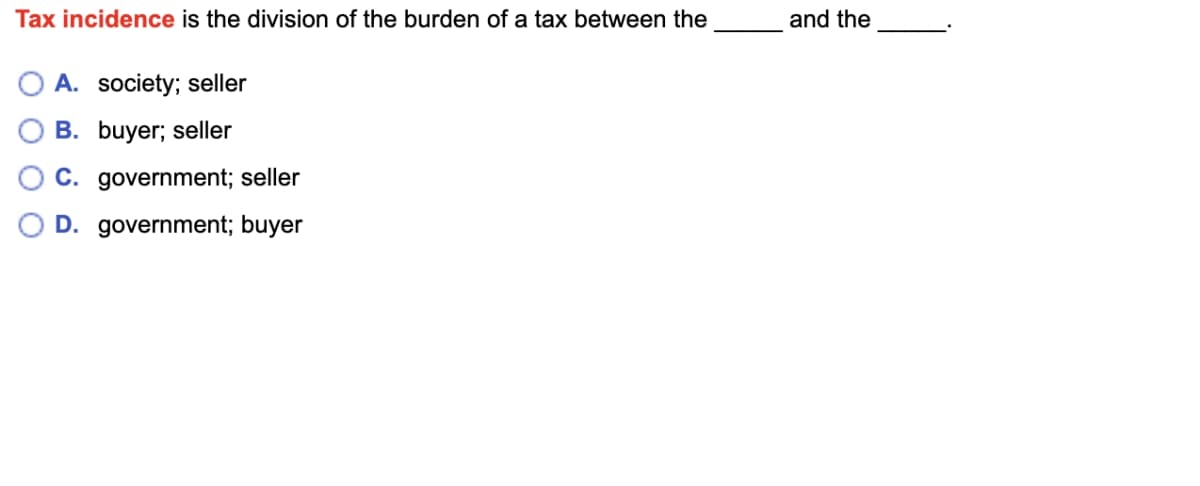 Tax incidence is the division of the burden of a tax between the
A. society; seller
B. buyer; seller
C. government; seller
D. government; buyer
and the
