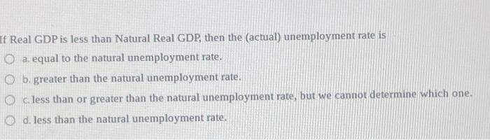 If Real GDP is less than Natural Real GDP, then the (actual) unemployment rate is
O a. equal to the natural unemployment rate.
Ob. greater than the natural unemployment rate.
c. less than or greater than the natural unemployment rate, but we cannot determine which one.
Od. less than the natural unemployment rate.