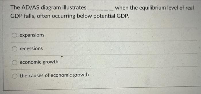 The AD/AS diagram illustrates
GDP falls, often occurring below potential GDP.
expansions
recessions
economic growth
the causes of economic growth
when the equilibrium level of real