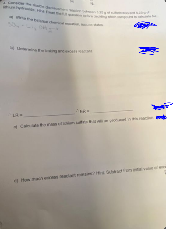 M
NA
lithium hydroxide. Hint: Read the full question before deciding which compound to calculate for
4. Consider the double displacement reaction between 5.25 g of sulfuric acid and 5.25 g of
a) Write the balance chemical equation, include states
SO4-Lig OH-
b) Determine the limiting and excess reactant.
ER=
LR=
c) Calculate the mass of lithium sulfate that will be produced in this reaction.
d) How much excess reactant remains? Hint: Subtract from initial value of exc