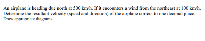 An airplane is heading due north at 500 km/h. If it encounters a wind from the northeast at 100 km/h,
Determine the resultant velocity (speed and direction) of the airplane correct to one decimal place.
Draw appropriate diagrams.