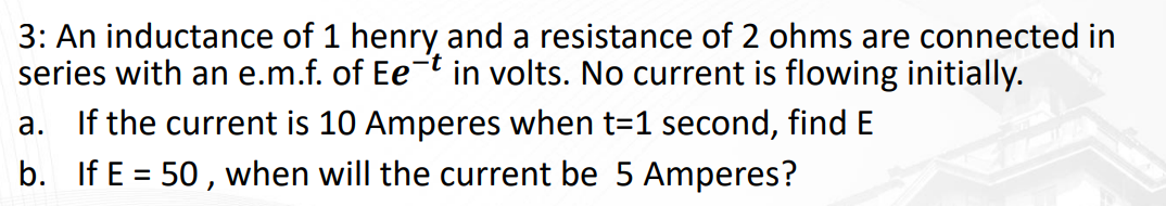 3: An inductance of 1 henry and a resistance of 2 ohms are connected in
series with an e.m.f. of Eet in volts. No current is flowing initially.
a. If the current is 10 Amperes when t=1 second, find E
b. If E = 50, when will the current be 5 Amperes?