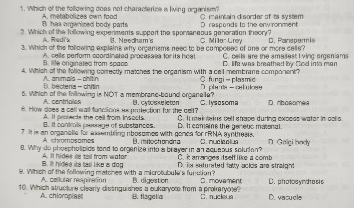 1. Which of the following does not characterize a living organism?
A. metabolizes own food
B. has organized body parts
2. Which of the following experiments support the spontaneous generation theory?
C. maintain disorder of its system
D. responds to the environment
A. Redi's
B. Needham's
C. Miller-Urey
D. Panspermia
3. Which of the following explains why organisms need to be composed of one or more cells?
A. cells perform coordinated processes for its host
B. life originated from space
4. Which of the following correctly matches the organism with a cell membrane component?
C. cells are the smallest living organisms
D. life was breathed by God into man
A. animals-chitin
B. bacteria -chitin
C. fungi - plasmid
D. plants- cellulose
5. Which of the following is NOT a membrane-bound organelle?
C. lysosome
A. centrioles
B. cytoskeleton
D. ribosomes
6. How does a cell wall functions as protection for the cel?
A. It protects the cell from insects.
B. It controls passage of substances.
C. It maintains cell shape during excess water in cells.
D. It contains the genetic material.
7. It is an organelle for assembling ribosomes with genes for rRNA synthesis.
C. nucleolus
A. chromosomes
B. mitochondria
D. Golgi body
8. Why do phospholipids tend to organize into a bilayer in an aqueous solution?
A. it hides its tail from water
C. it arranges itself like a comb
D. its saturated fatty acids are straight
B. it hides its tail like a dog
9. Which of the following matches with a microtubule's function?
A. cellular respiration
B. digestion
10. Which structure clearly distinguishes a eukaryote from a prokaryote?
B. flagella
C. movement
D. photosynthesis
A. chloroplast
C. nucleus
D. vacuole
