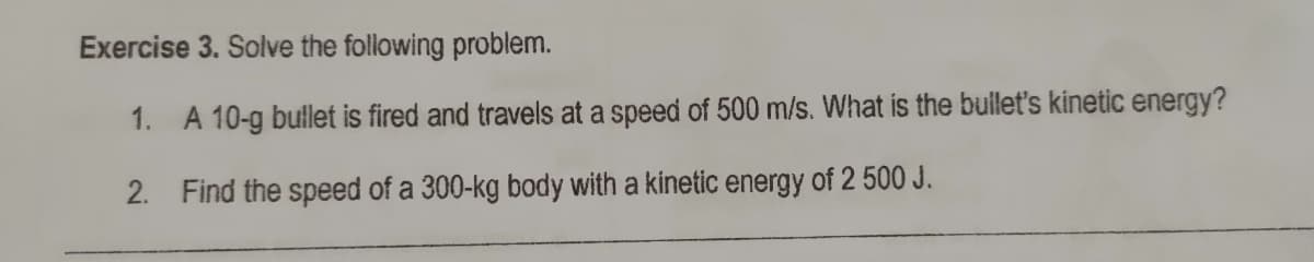 Exercise 3. Solve the following problem.
1. A 10-g bulet is fired and travels at a speed of 500 m/s. What is the bullet's kinetic energy?
2. Find the speed of a 300-kg body with a kinetic energy of 2 500 J.
