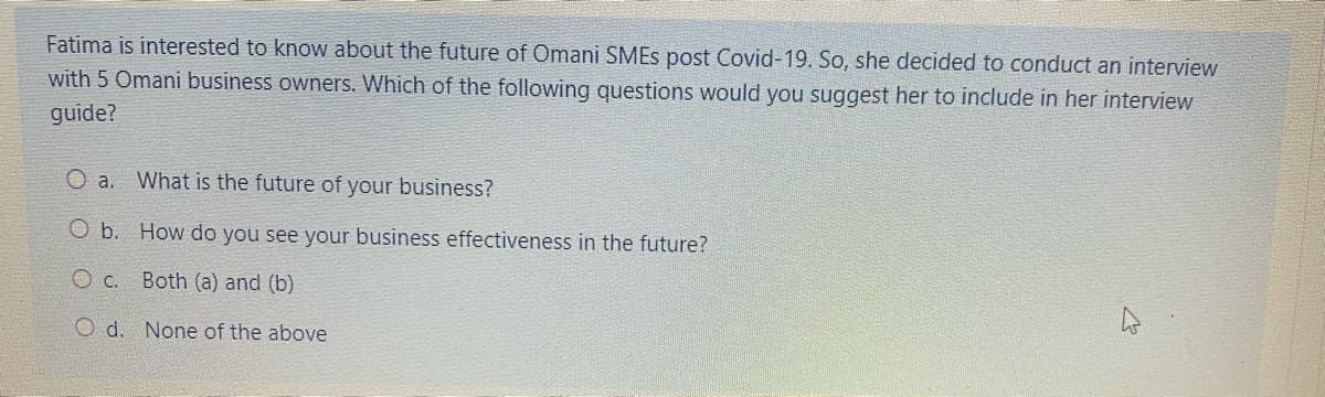 Fatima is interested to know about the future of Omani SMES post Covid-19. So, she decided to conduct an interview
with 5 Omani business owners. Which of the following questions would you suggest her to include in her interview
guide?
O a. What is the future of your business?
O b. How do you see your business effectiveness in the future?
O c. Both (a) and (b)
O d. None of the above
