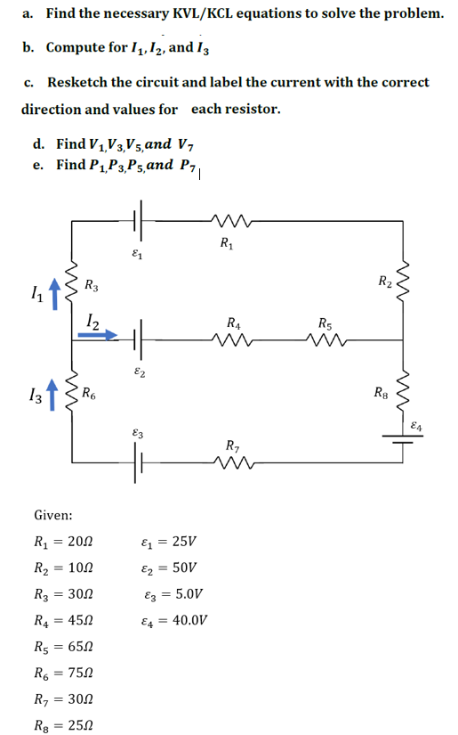 a. Find the necessary KVL/KCL equations to solve the problem.
b. Compute for 1₁, 12, and 13
c. Resketch the circuit and label the current with the correct
direction and values for each resistor.
d. Find V₁,V3,V5, and V7
e. Find P₁,P3,P5, and P7
1,
R₂
13 ↑
ww
R3
1₂
R6
Given:
R₁ = 200
R₂ = 10.2
R3
= 30Ω
R₁ = 450
R5 = 650
R₁ = 750
R₁ = 300
R8
= 25.02
E2
N
£3
&₁ = 25V
€₂ = 50V
E3 = 5.0V
E4
= 40.0V
R₁
R4
ww
R₁
R5
M
R8
m
E4