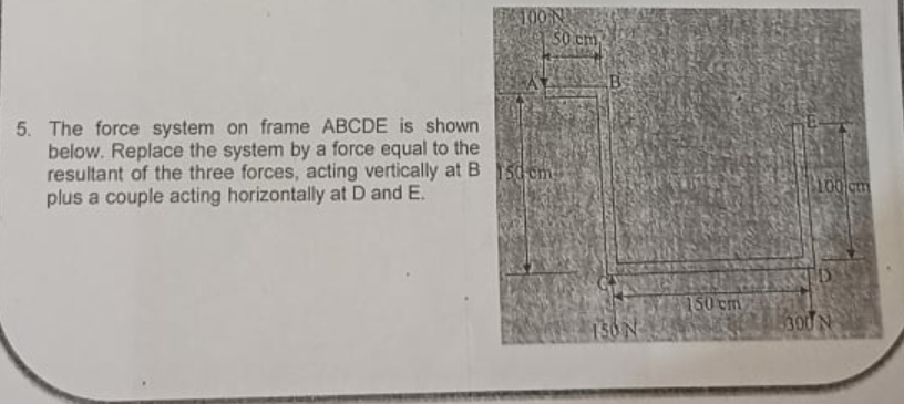 50 cm
B
5. The force system on frame ABCDE is shown
below. Replace the system by a force equal to the
resultant of the three forces, acting vertically at B 15d em
plus a couple acting horizontally at D and E.
100 cm
150 cm
300 N
150N
