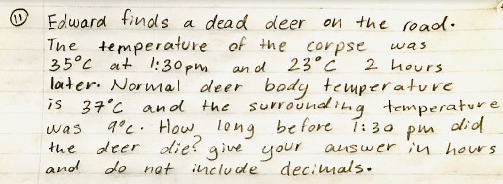 O Edward finds a dead deer on the road.
The temperature of the corpse
was
35°C at 1:30 pm
23°C
2 hours
an od
later. Normal deer body temperature
is 37°C anol the surrounal ing temperature
9°c. How l0ng before T: 30 pm did
deer dies give your
de nat include deciumals.
was
the
auswer in hours
and
