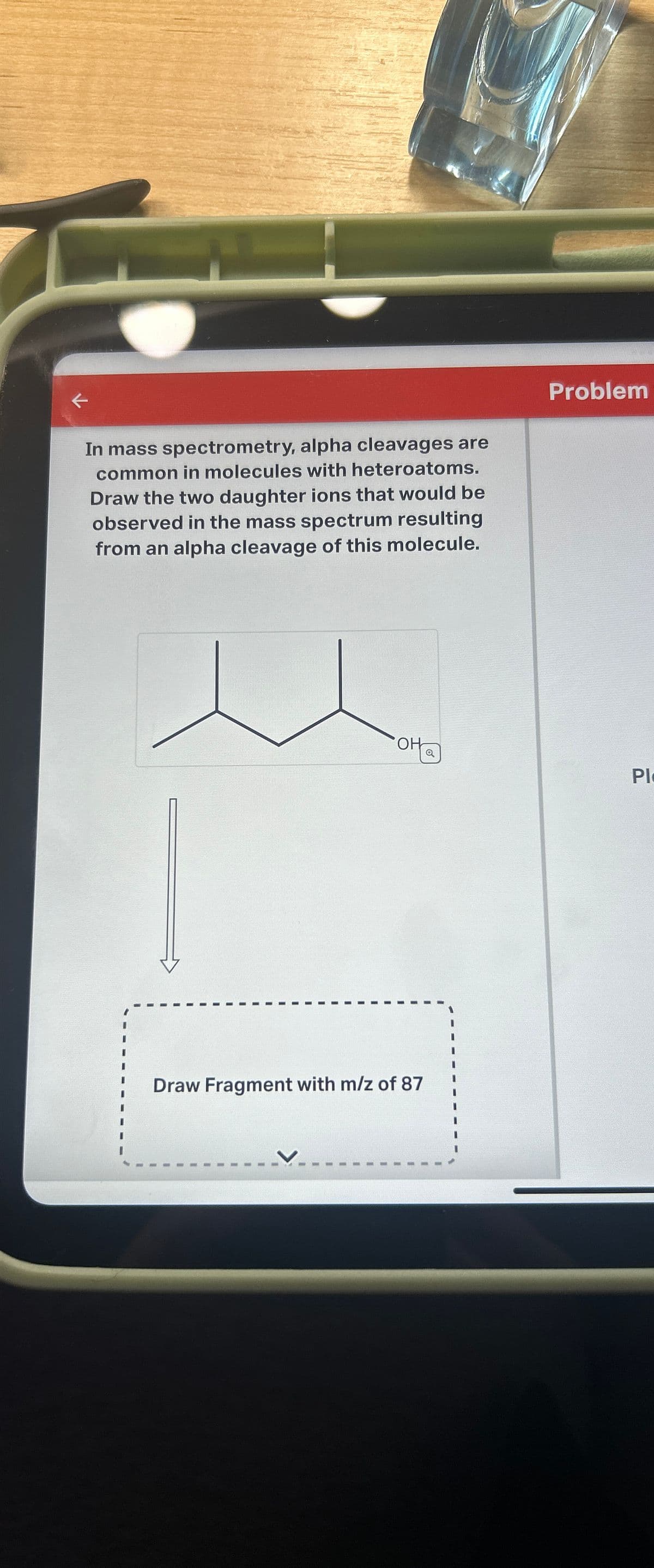 K
In mass spectrometry, alpha cleavages are
common in molecules with heteroatoms.
Draw the two daughter ions that would be
observed in the mass spectrum resulting
from an alpha cleavage of this molecule.
OH
Draw Fragment with m/z of 87
Q
Problem
PI