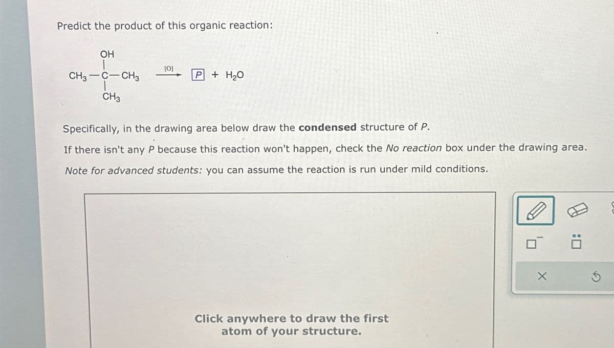 Predict the product of this organic reaction:
OH
CH3-C-CH3
CH3
[0]
P
+ H₂O
Specifically, in the drawing area below draw the condensed structure of P.
If there isn't any P because this reaction won't happen, check the No reaction box under the drawing area.
Note for advanced students: you can assume the reaction is run under mild conditions.
Click anywhere to draw the first
atom of your structure.
X
Ö
Ś