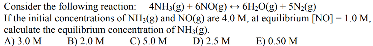 Consider the following reaction: 4NH3(g) + 6NO(g) → 6H₂0(g) + 5N₂(g)
If the initial concentrations of NH3(g) and NO(g) are 4.0 M, at equilibrium [NO] = 1.0 M,
calculate the equilibrium concentration of NH3(g).
A) 3.0 M
B) 2.0 M
C) 5.0 M
D) 2.5 M
E) 0.50 M