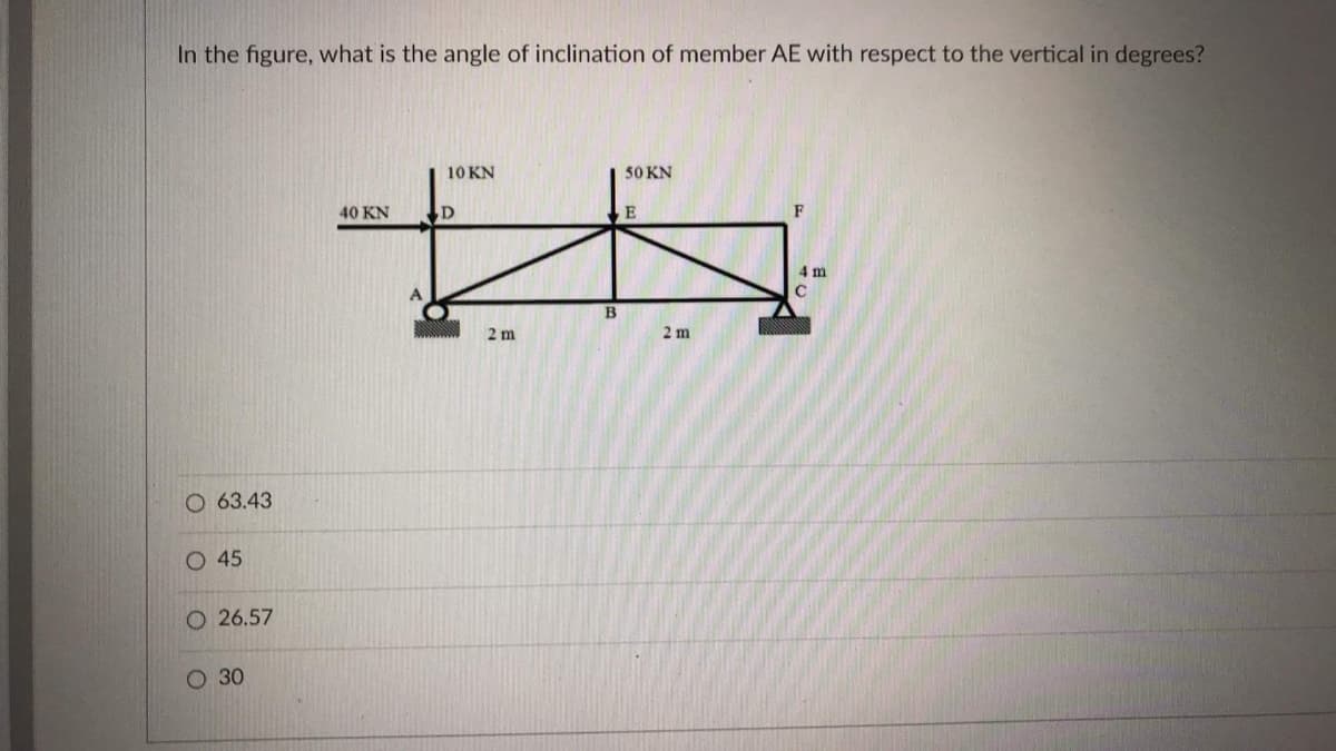 In the figure, what is the angle of inclination of member AE with respect to the vertical in degrees?
10 KN
50 KN
40 KN
E
F
4 m
2 m
2 m
O 63.43
O 45
26.57
О 30
