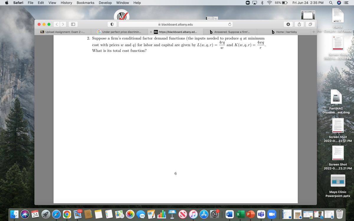 Safari File Edit View History Bookmarks Develop Window
JUN
24
Bb Upload Assignment: Exam 2 -...
PPPPPP
LAN
2,151
Help
6
blackboard.albany.edu
Under perfect price discrimin...
Bb https://blackboard.albany.ed...
b Answered: Suppose a firm'...
2. Suppose a firm's conditional factor demand functions (the inputs needed to produce q at minimum
4rq
4wq
cost with prices w and q) for labor and capital are given by L(w, q, r) and K(w, q, r):
What is its total cost function?
W
r
C
(A
0
C
W
*
P
CH
55%
Fri Jun 24 2:35 PM
b Home | bartleby
-DOCX
|||
Part II
+ PM Compre...as Fedele
Screen Shot
2022-0...22.02 PM
FortiNAC
Dissolva...ent.dmg
Screen Shot
2022-0....22.51 PM
Screen Shot
2022-0....23.21 PM
Mayo Clinic
Powerpoint.pptx