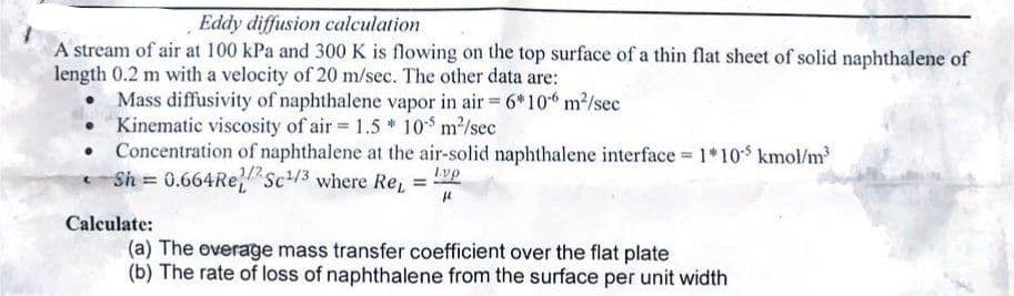 Eddy diffusion calculation
A stream of air at 100 kPa and 300 K is flowing on the top surface of a thin flat sheet of solid naphthalene of
length 0.2 m with a velocity of 20 m/sec. The other data are:
Mass diffusivity of naphthalene vapor in air = 6*106 m²/sec
Kinematic viscosity of air= 1.5 * 10-³ m²/sec
Concentration of naphthalene at the air-solid naphthalene interface = 1*105 kmol/m³
Sh = 0.664 Re/Sc¹/3 where Re₁ = lvp
μ
Calculate:
(a) The overage mass transfer coefficient over the flat plate
(b) The rate of loss of naphthalene from the surface per unit width