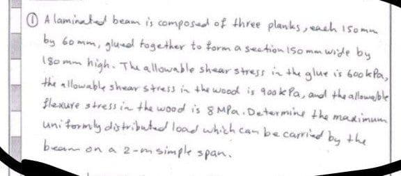 Alaminated beam is composed of three planks, each 150mm.
by 60mm, glued together to form a section 150mm wide by
180mm
high. The allowable shear stress in the glue is 600kPa,
the allowable shear stress in the wood is gook Pa, and the allowable
flexure stress in the wood is 8 MPa. Determine the maximum
uniformly distributed load which can be carried by the
beam on a 2-m simple span.