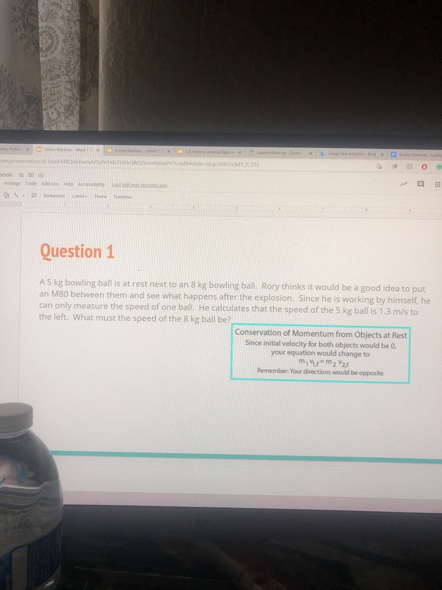 esday Noteb X
Emilio Martinez - Week
Emilio Martinez - Week 1 Tx US History Landing Page ax
O Launch Meeting - Zoom
Limage text extractor - Bing x
E Emilio Martinez - Lasley
com/presentation/d/1waX4
7c/edit#slide-id.gc38455c8d7 0 252
pook ao
Arrange Tools Add-ons Help Accessibility
Last edit was seconds ago
Background
Layout
Theme
Question 1
A 5 kg bowling ball is at rest next to an 8 kg bowling ball. Rory thinks it would be a good idea to put
an M80 between them and see what happens after the explosion. Since he is working by himself, he
can only measure the speed of one ball. He calculates that the speed of the 5 kg ball is 1.3 m/s to
the left. What must the speed of the 8 kg ball be?
Conservation of Momentum from Objects at Rest
Since initial velocity for both objects would be 0,
your equation would change to
m, =m2 V2f
Remember: Your directions would be opposite
