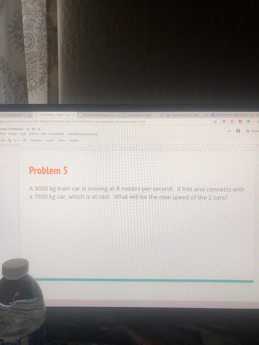 k1 Thursday Notebook
x O Emilio Martinez - Week 1 Thursd x US History Landing Page and Zo x D Launch Meeting - Zoom
b image text extractor - Bing
E Emilio Martinez - Lasley US Hist x
gle.com/presentation/d/1zQ6t-BJjDg1uVKGUzlvip_nUH-RF21OAPR60Q21-do8/edit#slide=id.gc4a42a149d_0_229
sday Notebook ☆ D O
O Preser
Slide Arrange Tools Add-ons Help Accessibility
Last edit was seconds ago
O- 9 - D Background
Layout-
Theme
Transition
Problem 5
A 9000 kg train car is moving at 8 meters per second. It hits and connects with
a 7500 kg car, which is at rest. What will be the new speed of the 2 cars?
