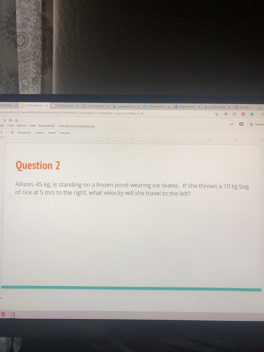 lio Martinez x O Emilio Martinez x
US History Land x
O Launch Meeting xb image text extra x Extract Text Fro x
E Emilio Martinez
bImpulse - Bing
E New tab
AhRwtwM5yNrHds7StkkQlkQSLnmlqnejPV7c/edit#slide-id.gc3elalbfba_0_66
nge Tools Add-ons Help Accessibility
Last edit was 36 minutes agQ
O Presen
Background
Layout-
Theme
Transition
Question 2
Allison, 45 kg, is standing on a frozen pond wearing ice skates. If she throws a 10 kg bag
of rice at 5 m/s to the right, what velocity will she travel to the left?
es
