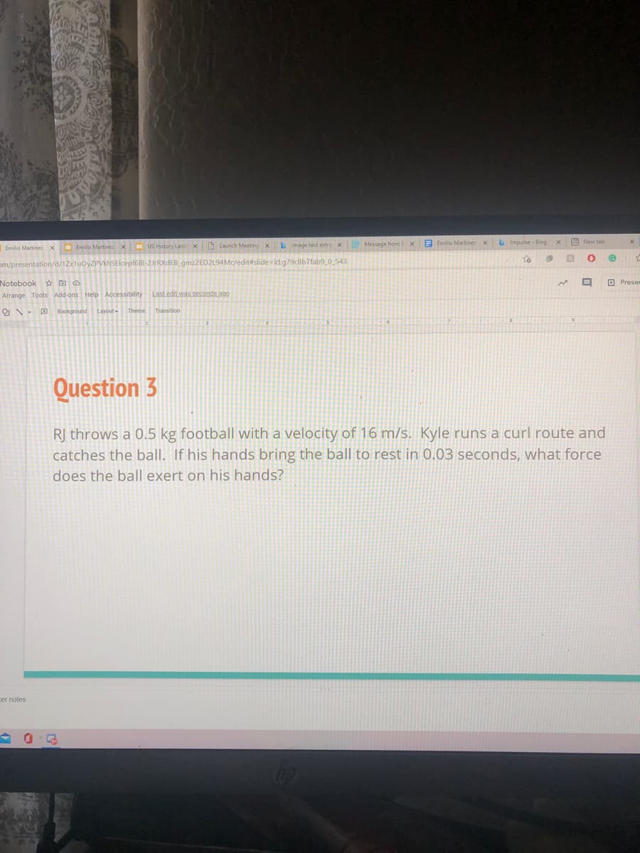 b image text extra x
Message from E x B Emilio Martinez x
bImpulse - Bing
A New tab
Emilio Martinez x Emilio Martinez x US History Land x Launch Meeting
om/presentation/d/1Zx1uOyZPVkhSElcepf6IB-2JrRXdEB gmz2ED2L94Mc/edit#slide id.g79c8b7fab9_0 543
Notebook * D O
O Preser
Arrange Tools Add-ons Help Accessibility
Last edit was seconds ago
ON- P Background Layout- Theme Transition
Question 3
R| throws a 0.5 kg football with a velocity of 16 m/s. Kyle runs a curl route and
catches the ball. If his hands bring the ball to rest in 0.03 seconds, what force
does the ball exert on his hands?
cer notes
