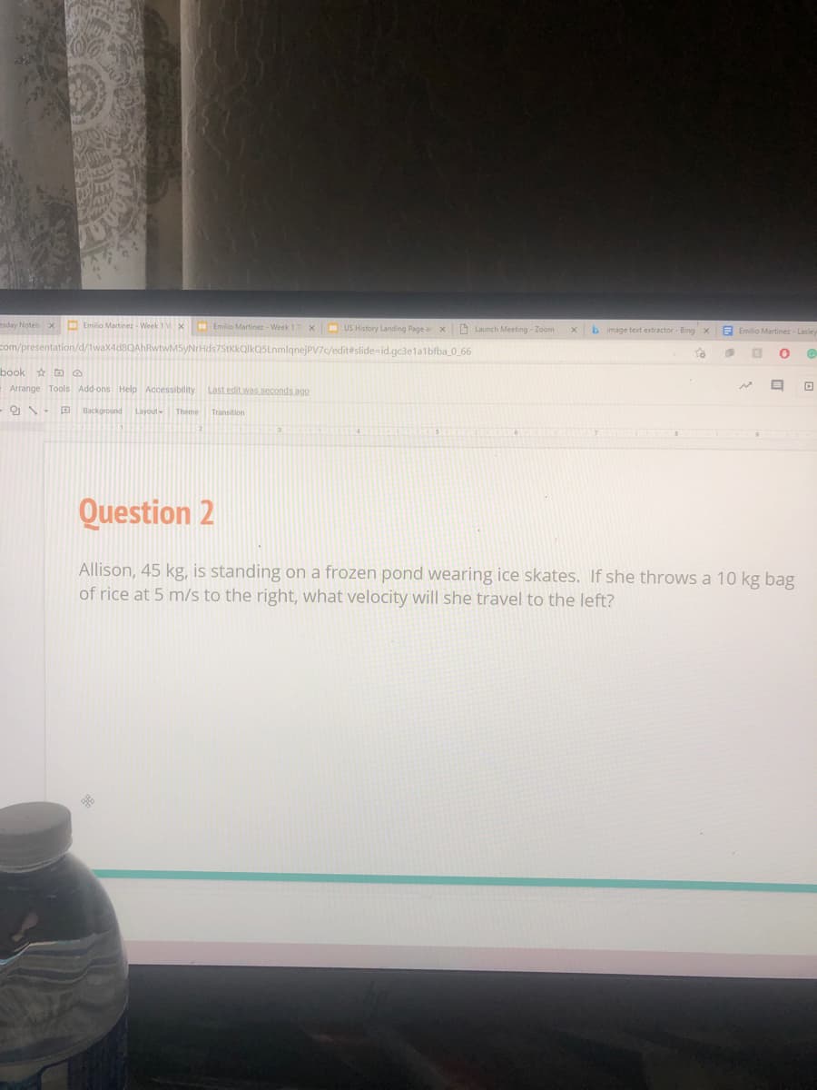 esday Noteb X
Emilio Martinez - Week 1x
Emilio Martinez - Week 1 T x - US History Landing Page a x
O Launch Meeting - Zoom
b image text extractor - Bing x
E Emilio Martinez - Lasley
1waX4d8QAhRwtwM5yNrHds7StKkQlkQSLnmlgnejPV7c/edit#slide=id.gc3elalbfba 0_66
To
book a
E Arrange Tools Add-ons Help Accessibility
Last edit was seconds ago
O - Background
Layout-
Theme Transition
Question 2
Allison, 45 kg, is standing on a frozen pond wearing ice skates. If she throws a 10 kg bag
of rice at 5 m/s to the right, what velocity will she travel to the left?
