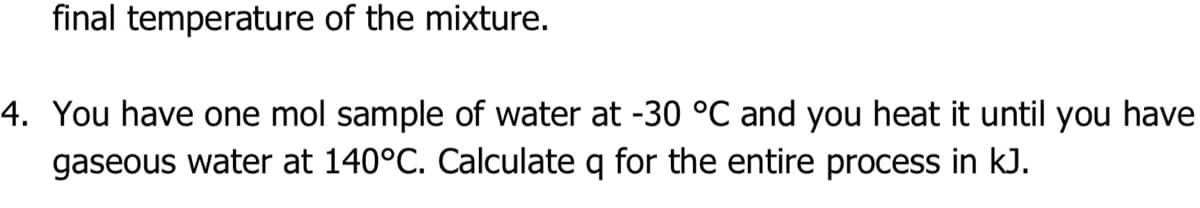 final temperature of the mixture.
4. You have one mol sample of water at -30 °C and you heat it until you have
gaseous water at 140°C. Calculate q for the entire process in kJ.
