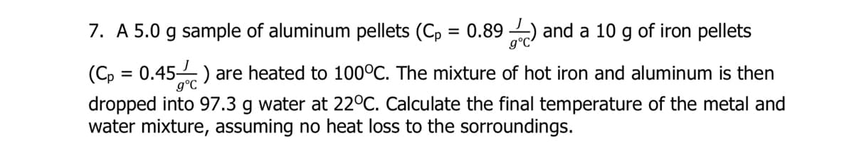 7. A 5.0 g sample of aluminum pellets (Cp
= 0.89 ) and a 10 g of iron pellets
(C, = 0.45) are heated to 100°C. The mixture of hot iron and aluminum is then
g°C
dropped into 97.3 g water at 22°C. Calculate the final temperature of the metal and
water mixture, assuming no heat loss to the sorroundings.
