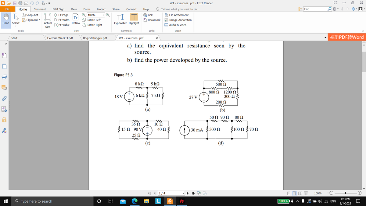 W4 - exercises .pdf - Foxit Reader
O
File
Home
Comment
Fill & Sign
View
Form
Protect
Share
Connect
Help
Tell me what you want to do...
a Find
O SnapShot
6 Clipboard -
Ô Fit Page
T
D Fit Width
O 100%
O File Attachment
TI
A Link
A Bookmark
Rotate Left
e Image Annotation
Hand Select
Actual
D Fit Visible
Reflow
Rotate Right
Typewriter Highlight
O Audio & Video
Size
Tools
View
Comment
Links
Insert
福听PDF转Word
Start
Exercise Week 3.pdf
Boquytatungxu.pdf
W4 - exercises .pdf
a) find the equivalent resistance seen by the
source,
b) find the power developed by the source.
Figure P3.3
8 ΚΩ
5 ΚΩ
500 N
7 kΩ
800 N
+
1200 N
300 N
18 V (T) 6 kN
27 V
200 N
(a)
(b)
50 Ω 90Ω
80 Ω
35 N
15 N 90 V
10 N
40 Ωξ
30 mA
300 N
ξ100 Ω ξ 70 Ω
25 N
(c)
(d)
1 ( 1/4
目目目非
100%
1:23 PM
O Type here to search
100%
O 4) G ENG
3/1/2022
發
