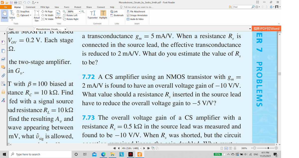 Microelectronic_Circuits_by_Sedra_Smith.pdf - Foxit Reader
O
File
Home
Comment
Fill & Sign
View
Form
Protect
Share
Connect
Нер
O Tell me what you want to do...
a Find
O SnapShot
B Clipboard -
Q 300%
O Fit Page
T
D Fit Width
A Link
O File Attachment
TI
Rotate Left
A Bookmark
e Image Annotation
Hand Select
Actual
Reflow
Typewriter Highlight
D. Fit Visible
Rotate Right
Audio & Video
Size
Tools
View
Comment
Links
Insert
福听PDF转Word
Start
Microelectronic_Circuits_...
LACII MTUSTE T
IS UlAStu
a transconductance g, = 5 mA/V. When a resistance R.
is
n Voy = 0.2 V. Each stage
т
connected in the source lead, the effective transconductance
요.
is reduced to 2 mA/V. What do you estimate the value of R.
the two-stage amplifier.
in G.
to be?
7.72 A CS amplifier using an NMOS transistor with g
E.T with B = 100 biased at
A stance Rc
2 mA/V is found to have an overall voltage gain of – 10 V/V.
10 kΩ. Find
What value should a resistance R, inserted in the source lead
A fed with a signal source
pad resistance R, = 10 k2
find the resulting A,
have to reduce the overall voltage gain to -5 V/V?
7.73 The overall voltage gain of a CS amplifier with a
resistance R,
and
= 0.5 k2 in the source lead was measured and
wave appearing between
mV, what ûe is allowed,
S.
found to be -10 V/V. When R, was shorted, but the circuit
sig
1.J
IUL -1
11 (491 (520 / 1489)
目昌目非
300%
4:11 PM
O Type here to search
日
95%
1 )) G ENG
11/25/2021
ER 7
PROBLEMS
