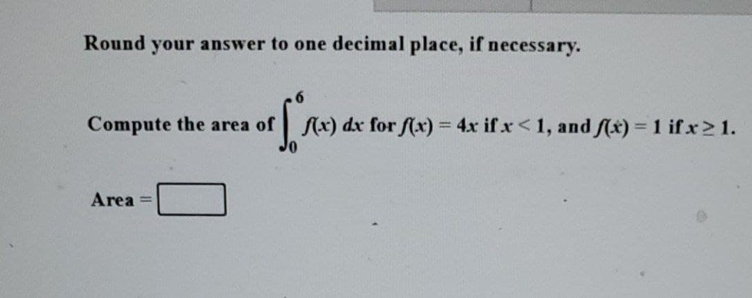 Round your answer to one decimal place, if necessary.
Compute the area of
[ f(x) dx for f(x) = 4x if x < 1, and f(x) = 1 ifx≥ 1.
Area =