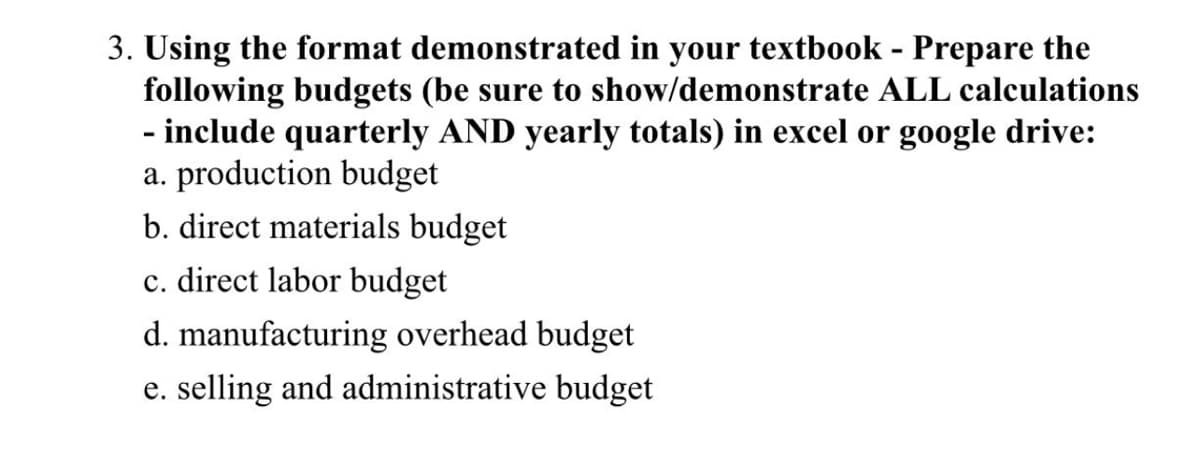 3. Using the format demonstrated in your textbook - Prepare the
following budgets (be sure to show/demonstrate ALL calculations
- include quarterly AND yearly totals) in excel or google drive:
a. production budget
b. direct materials budget
c. direct labor budget
d. manufacturing overhead budget
e. selling and administrative budget
