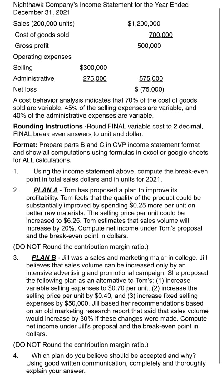 Nighthawk Company's Income Statement for the Year Ended
December 31, 2021
Sales (200,000 units)
$1,200,000
Cost of goods sold
700,000
Gross profit
500,000
Operating expenses
Selling
$300,000
Administrative
275,000
575,000
Net loss
$ (75,000)
A cost behavior analysis indicates that 70% of the cost of goods
sold are variable, 45% of the selling expenses are variable, and
40% of the administrative expenses are variable.
Rounding Instructions -Round FINAL variable cost to 2 decimal,
FINAL break even answers to unit and dollar.
Format: Prepare parts B and C in CVP income statement format
and show all computations using formulas in excel or google sheets
for ALL calculations.
1.
Using the income statement above, compute the break-even
point in total sales dollars and in units for 2021.
PLAN A - Tom has proposed a plan to improve its
profitability. Tom feels that the quality of the product could be
substantially improved by spending $0.25 more per unit on
better raw materials. The selling price per unit could be
increased to $6.25. Tom estimates that sales volume will
increase by 20%. Compute net income under Tom's proposal
and the break-even point in dollars.
2.
(DO NOT Round the contribution margin ratio.)
PLAN B - Jill was a sales and marketing major in college. Jill
believes that sales volume can be increased only by an
intensive advertising and promotional campaign. She proposed
the following plan as an alternative to Tom's: (1) increase
variable selling expenses to $0.70 per unit, (2) increase the
selling price per unit by $0.40, and (3) increase fixed selling
expenses by $50,000. Jill based her recommendations based
on an old marketing research report that said that sales volume
would increase by 30% if these changes were made. Compute
net income under Jill's proposal and the break-even point in
dollars.
3.
(DO NOT Round the contribution margin ratio.)
4.
Which plan do you believe should be accepted and why?
Using good written communication, completely and thoroughly
explain your answer.
