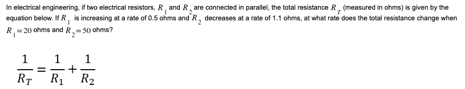 In electrical engineering, if two electrical resistors, R, and R, are connected in parallel, the total resistance R, (measured in ohms) is given by the
equation below. If R, is increasing at a rate of 0.5 ohms and R, decreases at a rate of 1.1 ohms, at what rate does the total resistance change when
ге
T
R,=20 ohms and R,=50 ohms?
1
1
+
R1 R2
1
-
RT
