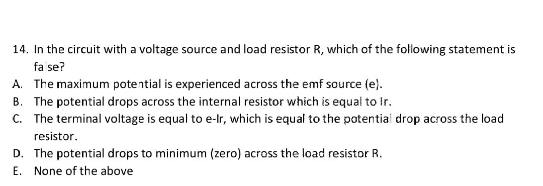 14. In the circuit with a voltage source and load resistor R, which of the following statement is
false?
A. The maximum potential is experienced across the emf source (e).
B. The potential drops across the internal resistor which is equal to Ir.
C. The terminal voltage is equal to e-Ir, which is equal to the potential drop across the load
resistor.
D. The potential drops to minimum (zero) across the load resistor R.
E. None of the above
