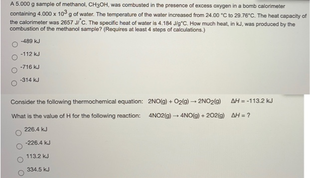 A 5.000 g sample of methanol, CH3OH, was combusted in the presence of excess oxygen in a bomb calorimeter
containing 4.000 x 103 g of water. The temperature of the water increased from 24.00 °C to 29.76°C. The heat capacity of
the calorimeter was 2657 Ji C. The specific heat of water is 4.184 J/g*C. How much heat, in kJ, was produced by the
combustion of the methanol sample? (Requires at least 4 steps of calculations.)
-489 kJ
-112 kJ
-716 kJ
-314 kJ
