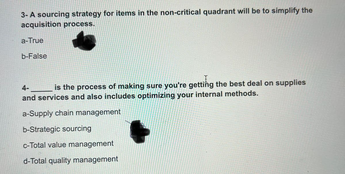 3- A sourcing strategy for items in the non-critical quadrant will be to simplify the
acquisition process.
a-True
b-False
4-
is the process of making sure you're getting the best deal on supplies
and services and also includes optimizing your internal methods.
a-Supply chain management
b-Strategic sourcing
c-Total value management
d-Total quality management