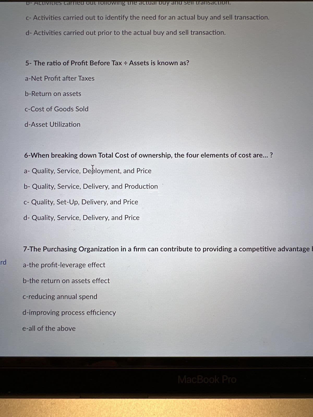 rd
D-Activities carried out following the actual buy and sell transaction.
c- Activities carried out to identify the need for an actual buy and sell transaction.
d- Activities carried out prior to the actual buy and sell transaction.
5- The ratio of Profit Before Tax Assets is known as?
a-Net Profit after Taxes
b-Return on assets
c-Cost of Goods Sold
d-Asset Utilization
6-When breaking down Total Cost of ownership, the four elements of cost are...?
a- Quality, Service, Deployment, and Price
b- Quality, Service, Delivery, and Production
c- Quality, Set-Up, Delivery, and Price
d- Quality, Service, Delivery, and Price
7-The Purchasing Organization in a firm can contribute to providing a competitive advantage E
a-the profit-leverage effect
b-the return on assets effect
c-reducing annual spend
d-improving process efficiency
e-all of the above
MacBook Pro