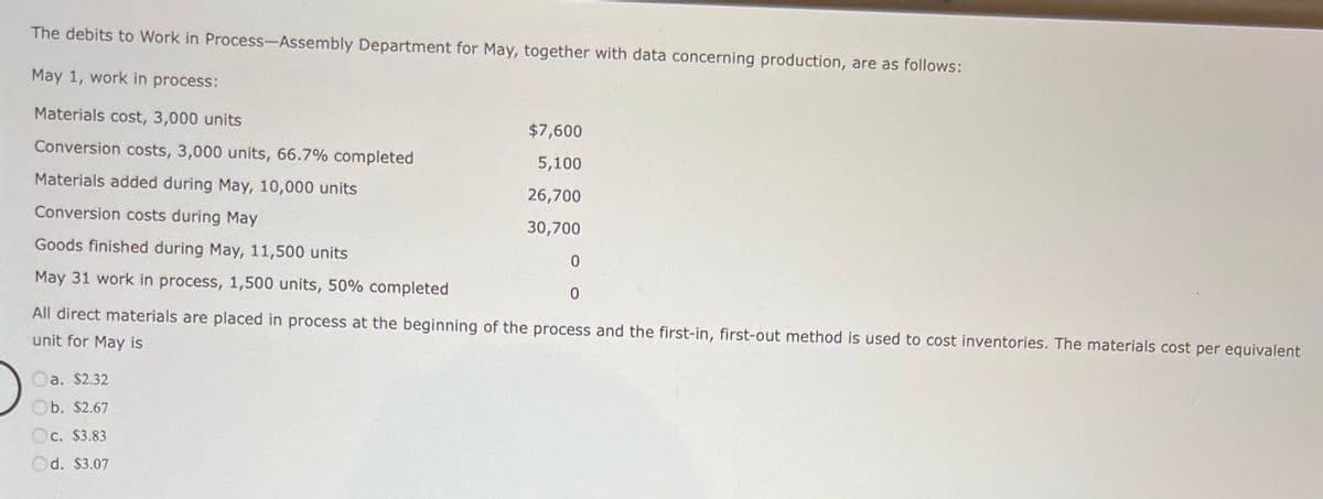 The debits to Work in Process-Assembly Department for May, together with data concerning production, are as follows:
May 1, work in process:
Materials cost, 3,000 units
Conversion costs, 3,000 units, 66.7% completed
Materials added during May, 10,000 units
Conversion costs during May
Goods finished during May, 11,500 units
May 31 work in process, 1,500 units, 50% completed
$7,600
5,100
26,700
30,700
a. $2.32
Ob. $2.67
C. $3.83
Od. $3.07
0
All direct materials are placed in process at the beginning of the process and the first-in, first-out method is used to cost inventories. The materials cost per equivalent
unit for May is